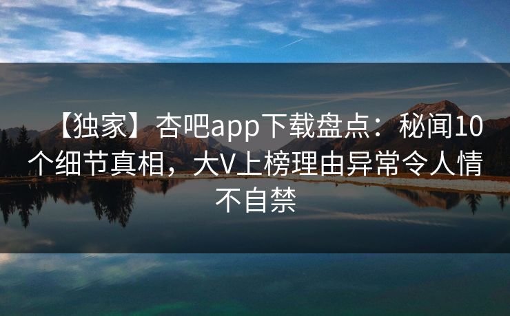 【独家】杏吧app下载盘点:秘闻10个细节真相,大V上榜理由异常令人情不自禁 【独家】杏吧app下载盘点:秘闻10个细节真相,大V上榜理由异常令人情不自禁