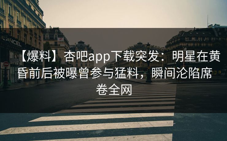 【爆料】杏吧app下载突发：明星在黄昏前后被曝曾参与猛料，瞬间沦陷席卷全网