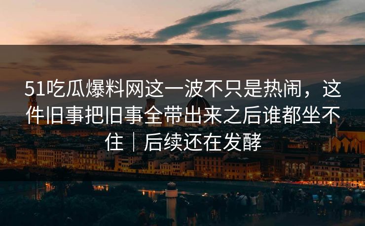 51吃瓜爆料网这一波不只是热闹，这件旧事把旧事全带出来之后谁都坐不住｜后续还在发酵