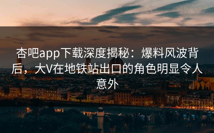 杏吧app下载深度揭秘：爆料风波背后，大V在地铁站出口的角色明显令人意外