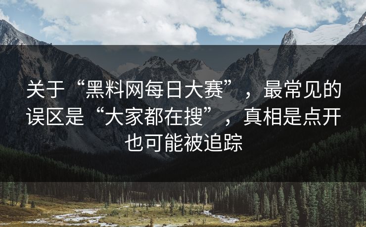 关于“黑料网每日大赛”，最常见的误区是“大家都在搜”，真相是点开也可能被追踪