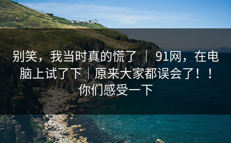 别笑，我当时真的慌了 ｜ 91网，在电脑上试了下｜原来大家都误会了！！你们感受一下