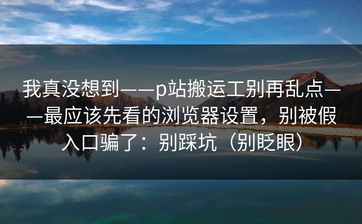 我真没想到——p站搬运工别再乱点——最应该先看的浏览器设置，别被假入口骗了：别踩坑（别眨眼）