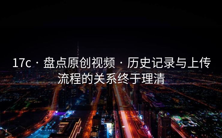 17c · 盘点原创视频 · 历史记录与上传流程的关系终于理清