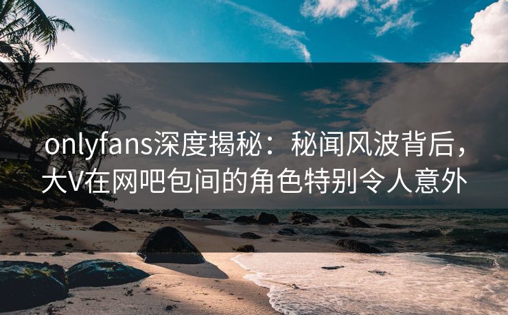 onlyfans深度揭秘：秘闻风波背后，大V在网吧包间的角色特别令人意外
