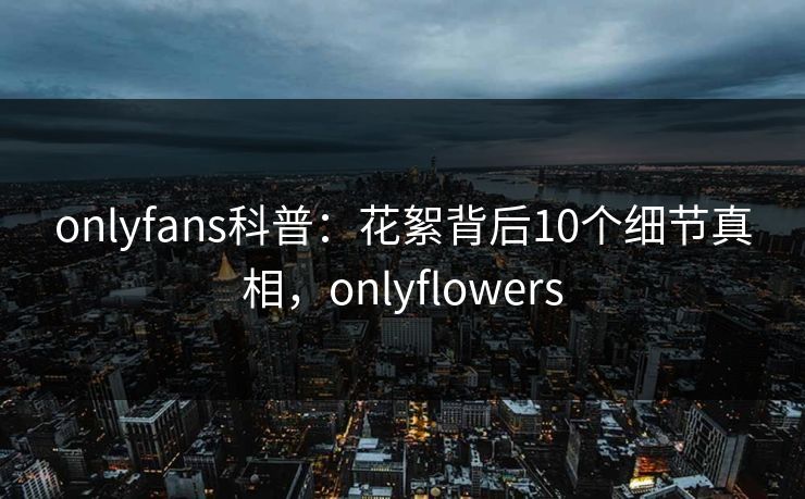 onlyfans科普：花絮背后10个细节真相，onlyflowers