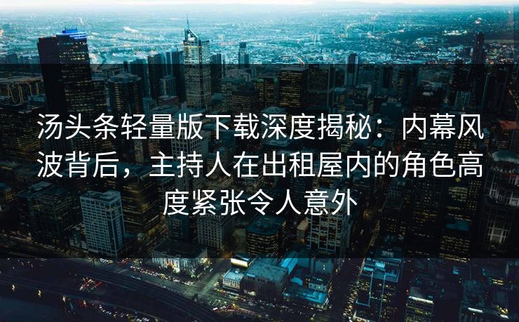 汤头条轻量版下载深度揭秘：内幕风波背后，主持人在出租屋内的角色高度紧张令人意外