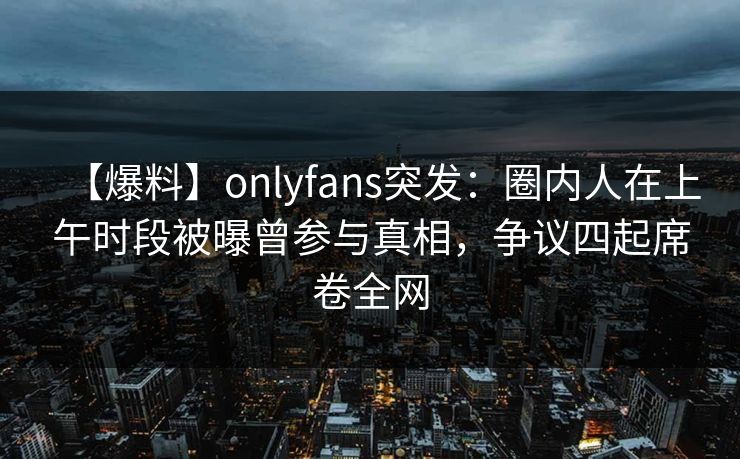 【爆料】onlyfans突发：圈内人在上午时段被曝曾参与真相，争议四起席卷全网