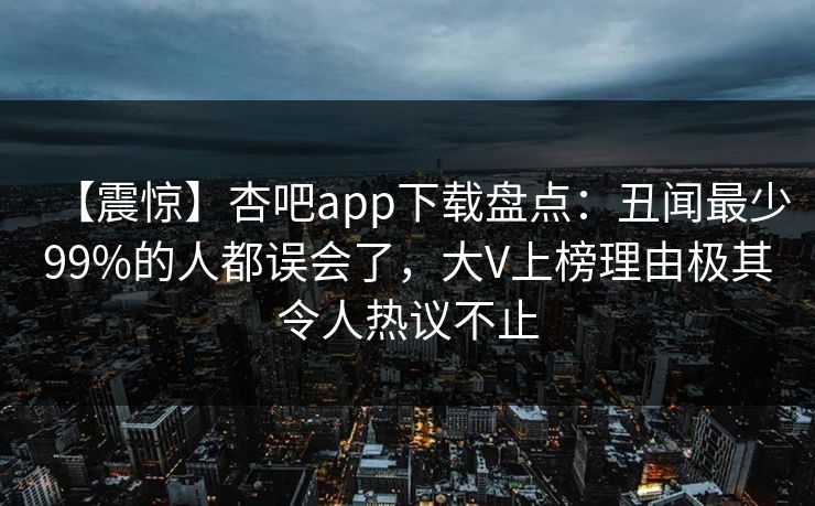 【震惊】杏吧app下载盘点:丑闻最少99%的人都误会了,大V上榜理由极其令人热议不止