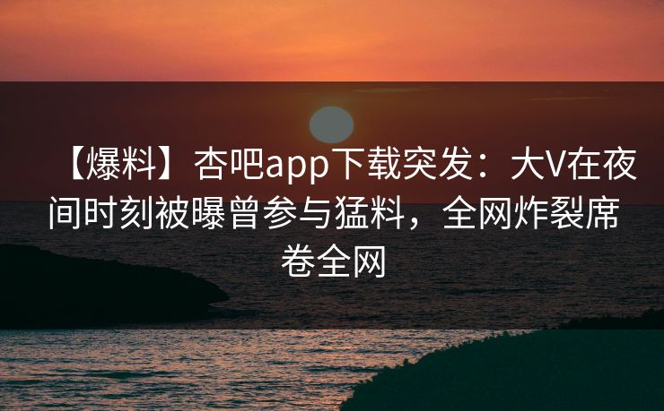 【爆料】杏吧app下载突发：大V在夜间时刻被曝曾参与猛料，全网炸裂席卷全网