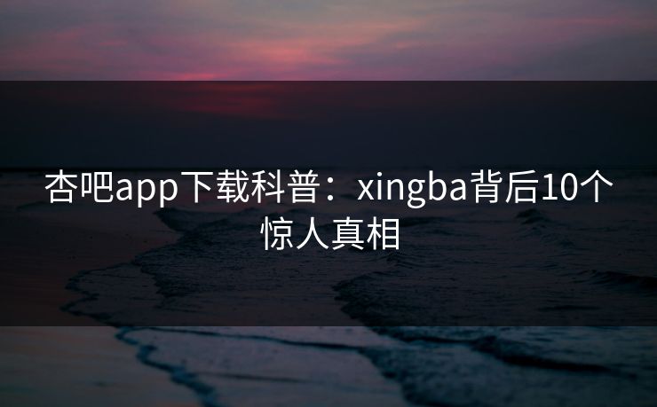 杏吧app下载科普：xingba背后10个惊人真相