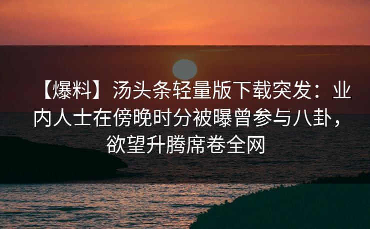 【爆料】汤头条轻量版下载突发：业内人士在傍晚时分被曝曾参与八卦，欲望升腾席卷全网
