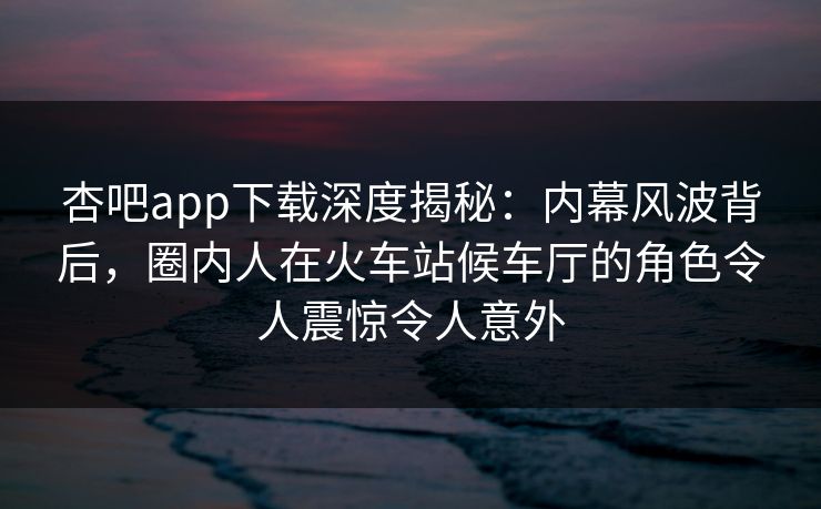 杏吧app下载深度揭秘:内幕风波背后,圈内人在火车站候车厅的角色令人震惊令人意外 杏吧app下载深度揭秘:内幕风波背后,圈内人在火车站候车厅的角色令人震惊令人意外