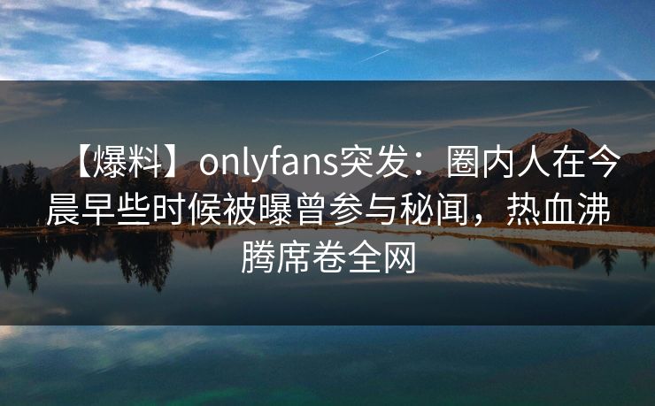 【爆料】onlyfans突发：圈内人在今晨早些时候被曝曾参与秘闻，热血沸腾席卷全网