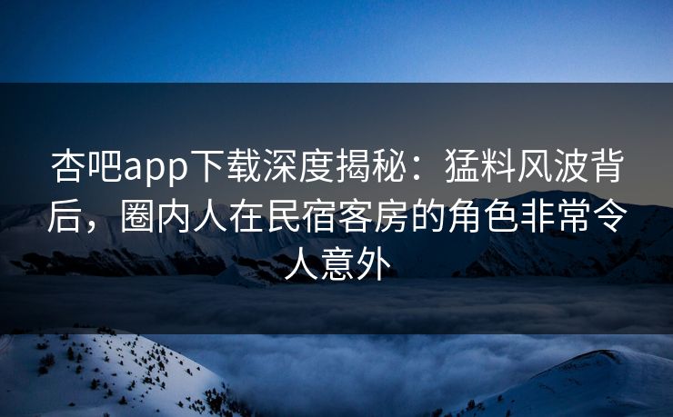 杏吧app下载深度揭秘:猛料风波背后,圈内人在民宿客房的角色非常令人意外