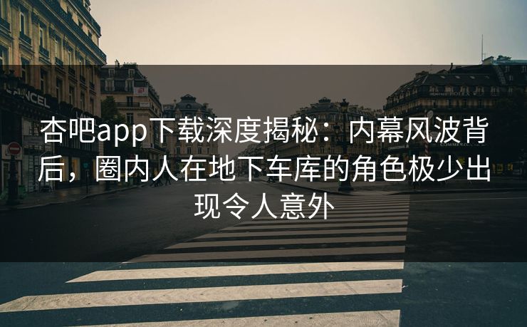 杏吧app下载深度揭秘:内幕风波背后,圈内人在地下车库的角色极少出现令人意外