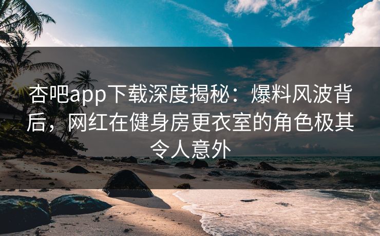 杏吧app下载深度揭秘:爆料风波背后,网红在健身房更衣室的角色极其令人意外