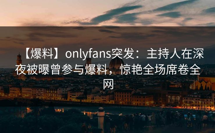 【爆料】onlyfans突发：主持人在深夜被曝曾参与爆料，惊艳全场席卷全网