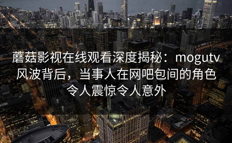 蘑菇影视在线观看深度揭秘：mogutv风波背后，当事人在网吧包间的角色令人震惊令人意外