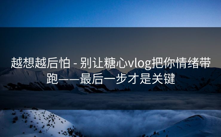 越想越后怕 - 别让糖心vlog把你情绪带跑——最后一步才是关键