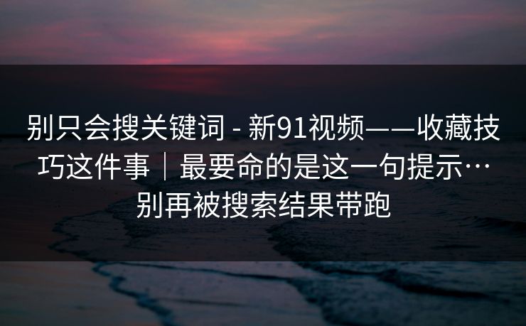 别只会搜关键词 - 新91视频——收藏技巧这件事｜最要命的是这一句提示…别再被搜索结果带跑