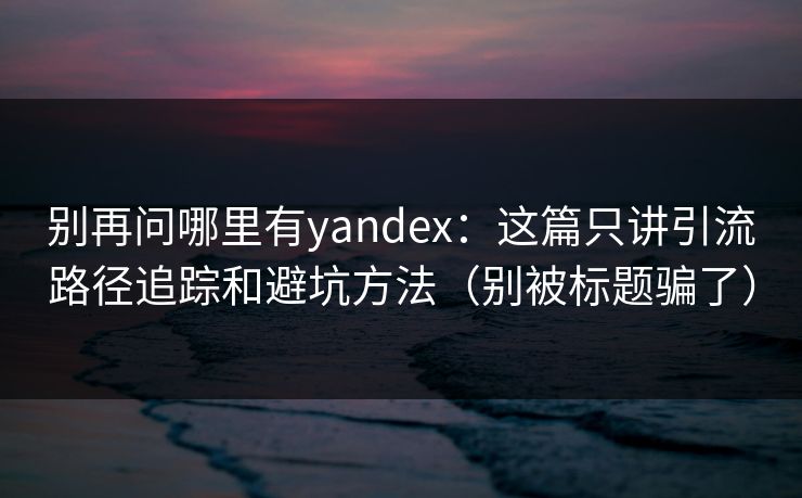 别再问哪里有yandex:这篇只讲引流路径追踪和避坑方法(别被标题骗了)